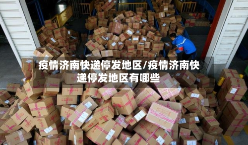 疫情济南快递停发地区/疫情济南快递停发地区有哪些-第1张图片