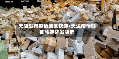 天津没有疫情地区快递/天津疫情期间快递还发货吗-第3张图片