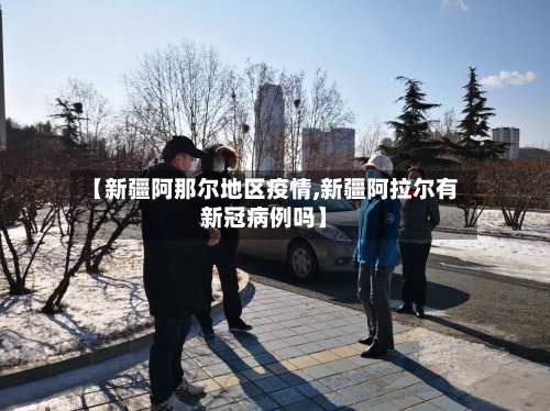 【新疆阿那尔地区疫情,新疆阿拉尔有新冠病例吗】-第1张图片